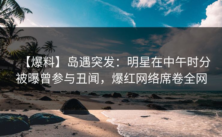 【爆料】岛遇突发：明星在中午时分被曝曾参与丑闻，爆红网络席卷全网
