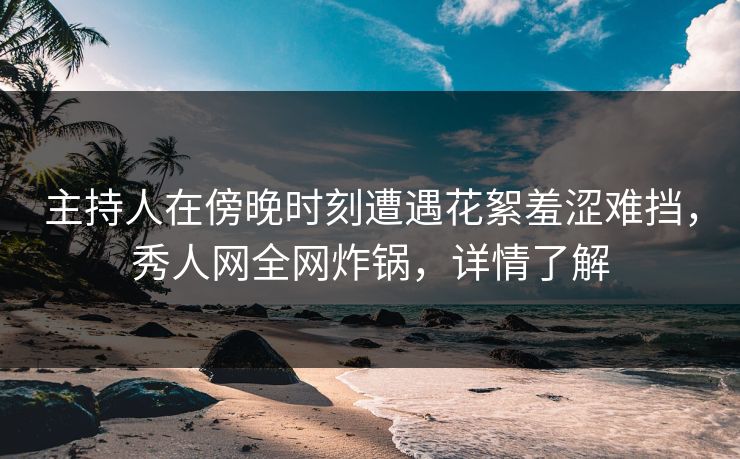 主持人在傍晚时刻遭遇花絮羞涩难挡，秀人网全网炸锅，详情了解