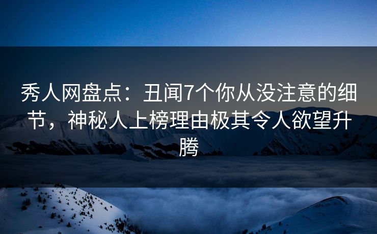 秀人网盘点：丑闻7个你从没注意的细节，神秘人上榜理由极其令人欲望升腾