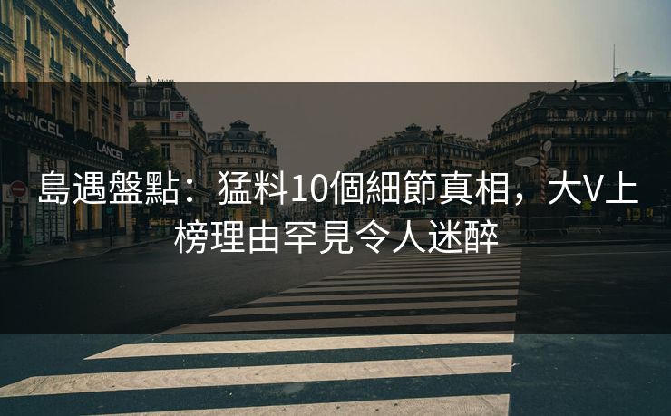 島遇盤點：猛料10個細節真相，大V上榜理由罕見令人迷醉