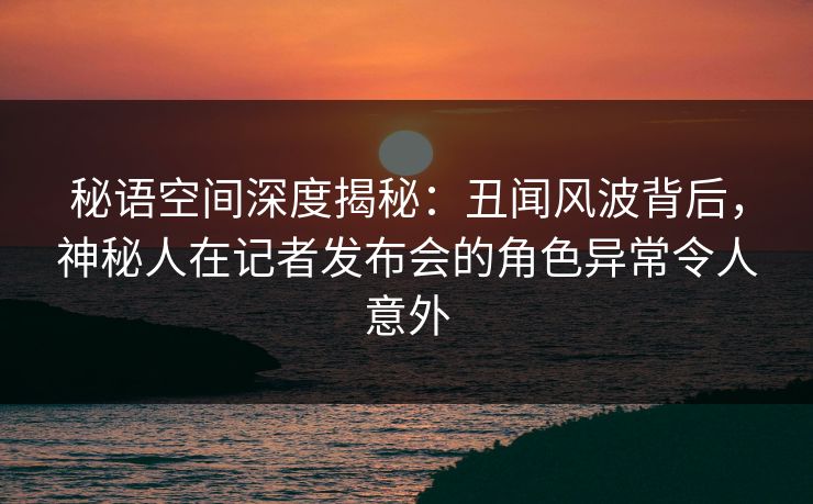 秘语空间深度揭秘：丑闻风波背后，神秘人在记者发布会的角色异常令人意外