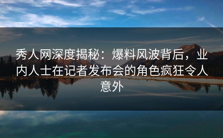 秀人网深度揭秘：爆料风波背后，业内人士在记者发布会的角色疯狂令人意外