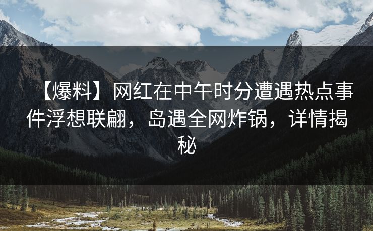 【爆料】网红在中午时分遭遇热点事件浮想联翩，岛遇全网炸锅，详情揭秘