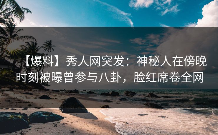 【爆料】秀人网突发：神秘人在傍晚时刻被曝曾参与八卦，脸红席卷全网