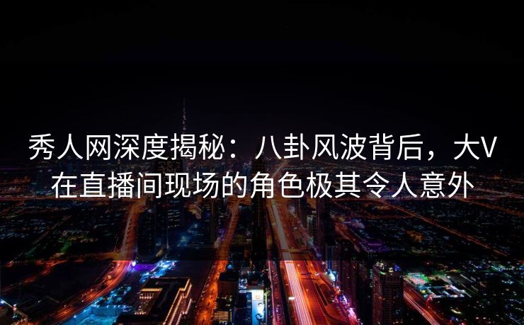 秀人网深度揭秘：八卦风波背后，大V在直播间现场的角色极其令人意外
