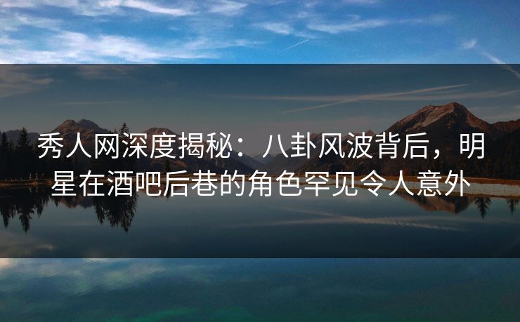 秀人网深度揭秘：八卦风波背后，明星在酒吧后巷的角色罕见令人意外