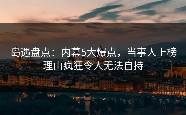 岛遇盘点：内幕5大爆点，当事人上榜理由疯狂令人无法自持