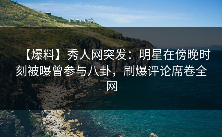 【爆料】秀人网突发：明星在傍晚时刻被曝曾参与八卦，刷爆评论席卷全网