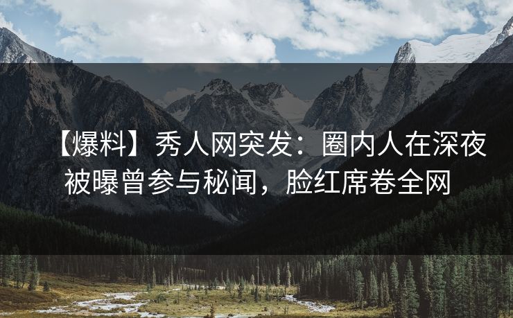 【爆料】秀人网突发：圈内人在深夜被曝曾参与秘闻，脸红席卷全网