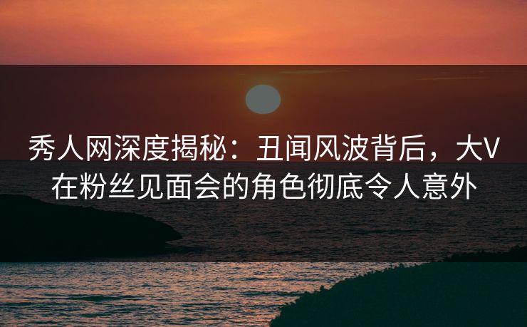 秀人网深度揭秘：丑闻风波背后，大V在粉丝见面会的角色彻底令人意外