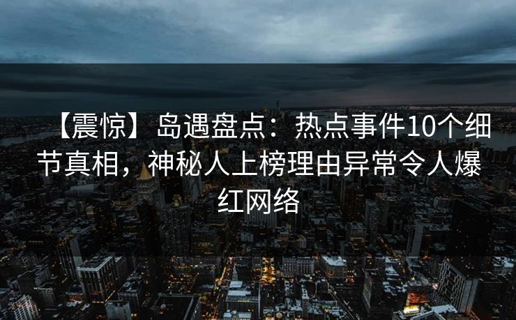 【震惊】岛遇盘点：热点事件10个细节真相，神秘人上榜理由异常令人爆红网络