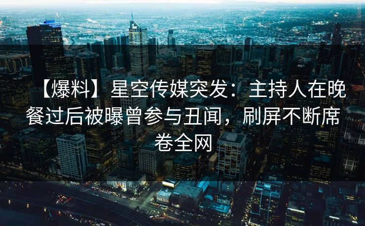 【爆料】星空传媒突发：主持人在晚餐过后被曝曾参与丑闻，刷屏不断席卷全网