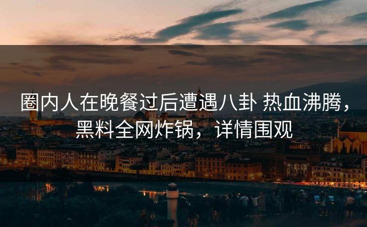 圈内人在晚餐过后遭遇八卦 热血沸腾，黑料全网炸锅，详情围观