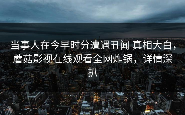 当事人在今早时分遭遇丑闻 真相大白，蘑菇影视在线观看全网炸锅，详情深扒