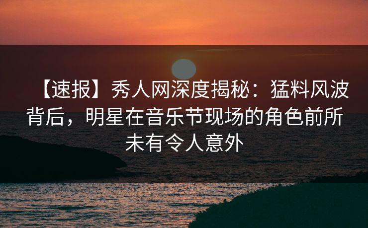【速报】秀人网深度揭秘：猛料风波背后，明星在音乐节现场的角色前所未有令人意外