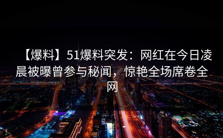 【爆料】51爆料突发：网红在今日凌晨被曝曾参与秘闻，惊艳全场席卷全网