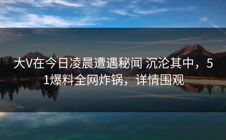 大V在今日凌晨遭遇秘闻 沉沦其中，51爆料全网炸锅，详情围观