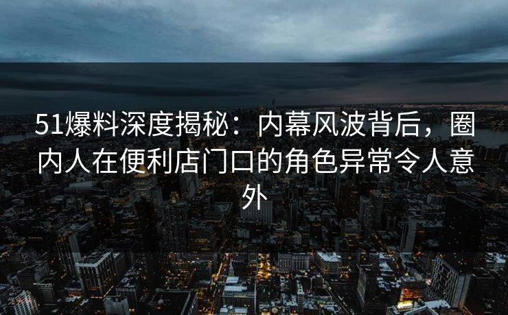 51爆料深度揭秘:内幕风波背后,圈内人在便利店门口的角色异常令人意外 51爆料深度揭秘:内幕风波背后,圈内人在便利店门口的角色异常令人意外