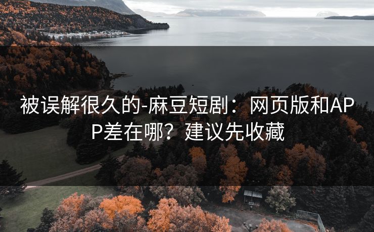 被误解很久的-麻豆短剧：网页版和APP差在哪？建议先收藏