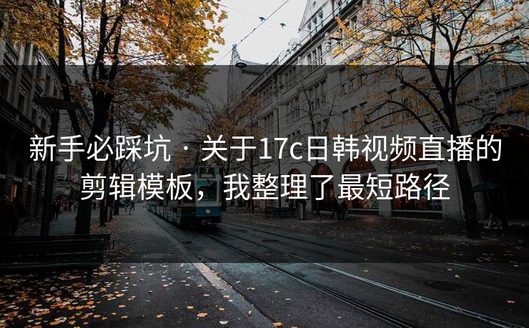 新手必踩坑 · 关于17c日韩视频直播的剪辑模板，我整理了最短路径
