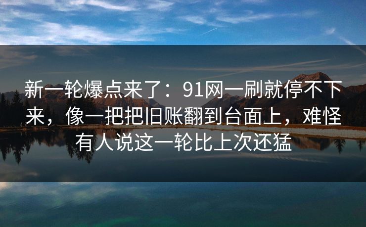 新一轮爆点来了:91网一刷就停不下来,像一把把旧账翻到台面上,难怪有人说这一轮比上次还猛 新一轮爆点来了:91网一刷就停不下来,像一把把旧账翻到台面上,难怪有人说这一轮比上次还猛