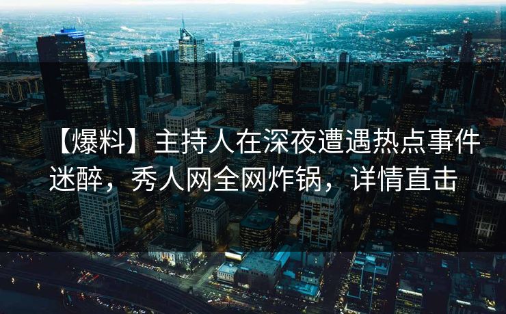 【爆料】主持人在深夜遭遇热点事件迷醉，秀人网全网炸锅，详情直击