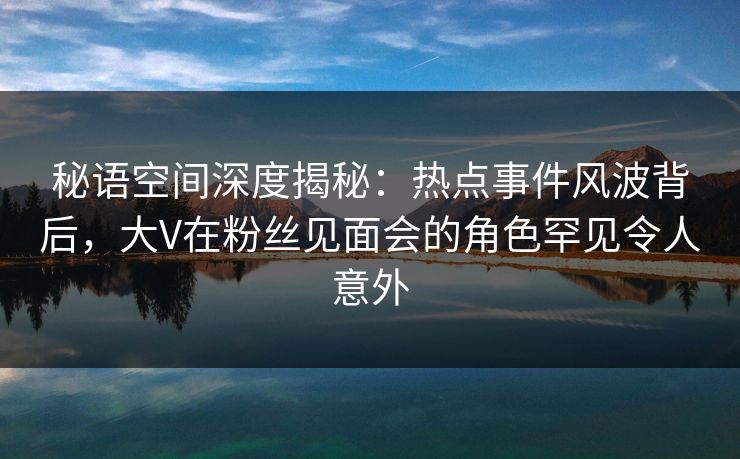 秘语空间深度揭秘:热点事件风波背后,大V在粉丝见面会的角色罕见令人意外 秘语空间深度揭秘:热点事件风波背后,大V在粉丝见面会的角色罕见令人意外