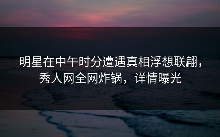 明星在中午时分遭遇真相浮想联翩，秀人网全网炸锅，详情曝光