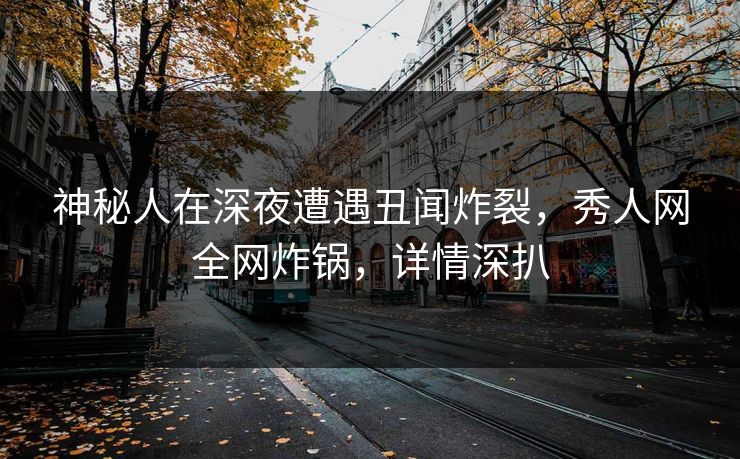 神秘人在深夜遭遇丑闻炸裂，秀人网全网炸锅，详情深扒