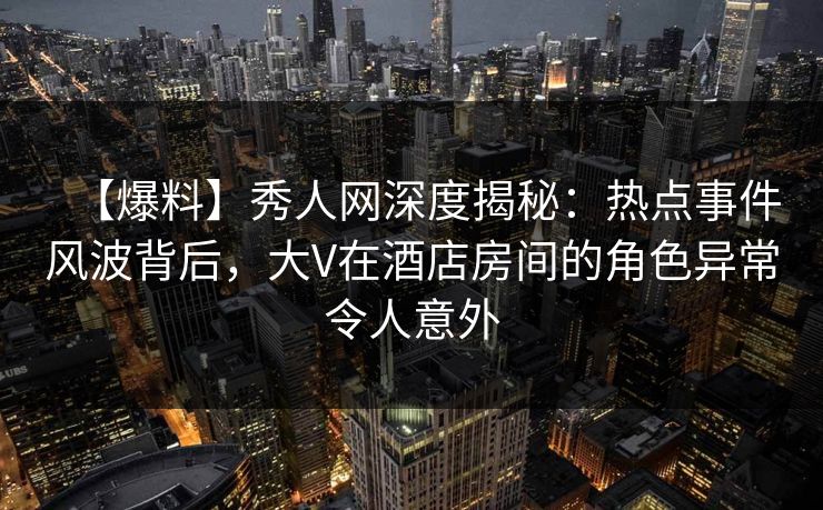 【爆料】秀人网深度揭秘：热点事件风波背后，大V在酒店房间的角色异常令人意外
