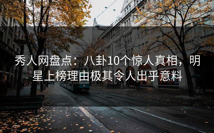 秀人网盘点：八卦10个惊人真相，明星上榜理由极其令人出乎意料