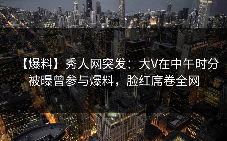 【爆料】秀人网突发：大V在中午时分被曝曾参与爆料，脸红席卷全网