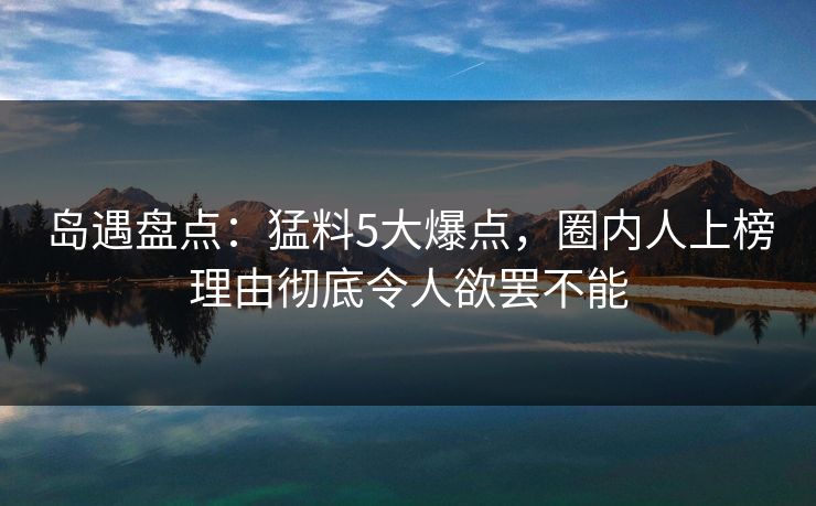 岛遇盘点：猛料5大爆点，圈内人上榜理由彻底令人欲罢不能
