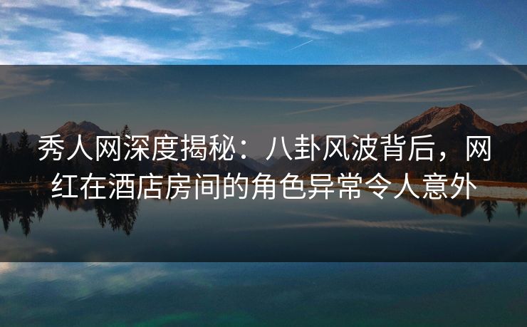秀人网深度揭秘:八卦风波背后,网红在酒店房间的角色异常令人意外 秀人网深度揭秘:八卦风波背后,网红在酒店房间的角色异常令人意外
