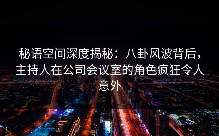 秘语空间深度揭秘：八卦风波背后，主持人在公司会议室的角色疯狂令人意外