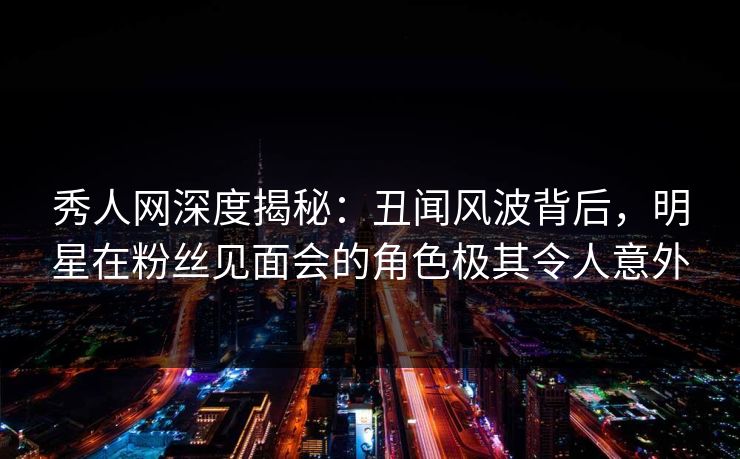 秀人网深度揭秘：丑闻风波背后，明星在粉丝见面会的角色极其令人意外