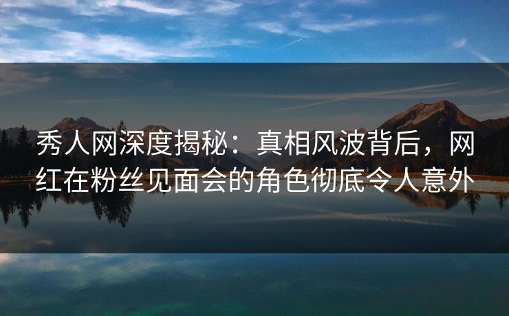 秀人网深度揭秘：真相风波背后，网红在粉丝见面会的角色彻底令人意外