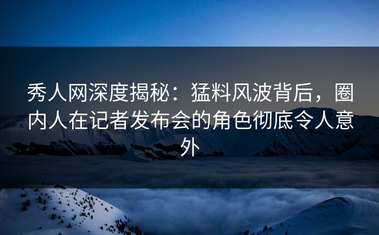 秀人网深度揭秘：猛料风波背后，圈内人在记者发布会的角色彻底令人意外