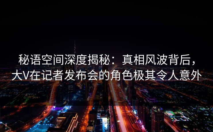 秘语空间深度揭秘:真相风波背后,大V在记者发布会的角色极其令人意外 秘语空间深度揭秘:真相风波背后,大V在记者发布会的角色极其令人意外