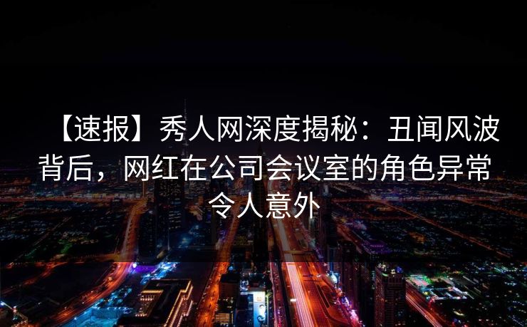 【速报】秀人网深度揭秘:丑闻风波背后,网红在公司会议室的角色异常令人意外 【速报】秀人网深度揭秘:丑闻风波背后,网红在公司会议室的角色异常令人意外