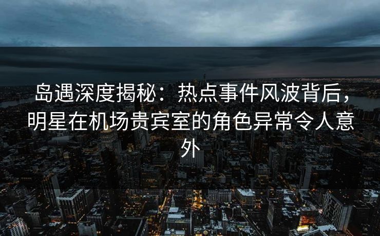 岛遇深度揭秘：热点事件风波背后，明星在机场贵宾室的角色异常令人意外