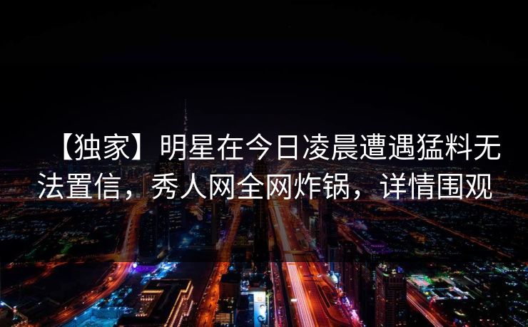 【独家】明星在今日凌晨遭遇猛料无法置信，秀人网全网炸锅，详情围观