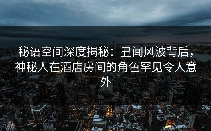 秘语空间深度揭秘：丑闻风波背后，神秘人在酒店房间的角色罕见令人意外