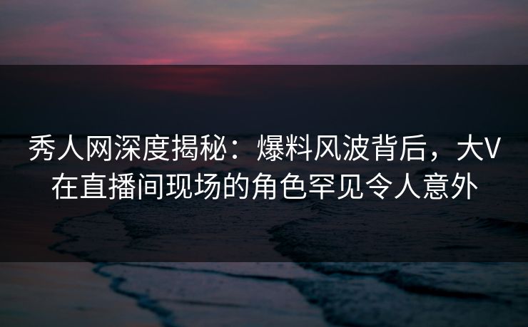 秀人网深度揭秘：爆料风波背后，大V在直播间现场的角色罕见令人意外