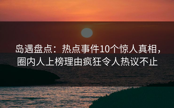 岛遇盘点:热点事件10个惊人真相,圈内人上榜理由疯狂令人热议不止 岛遇盘点:热点事件10个惊人真相,圈内人上榜理由疯狂令人热议不止