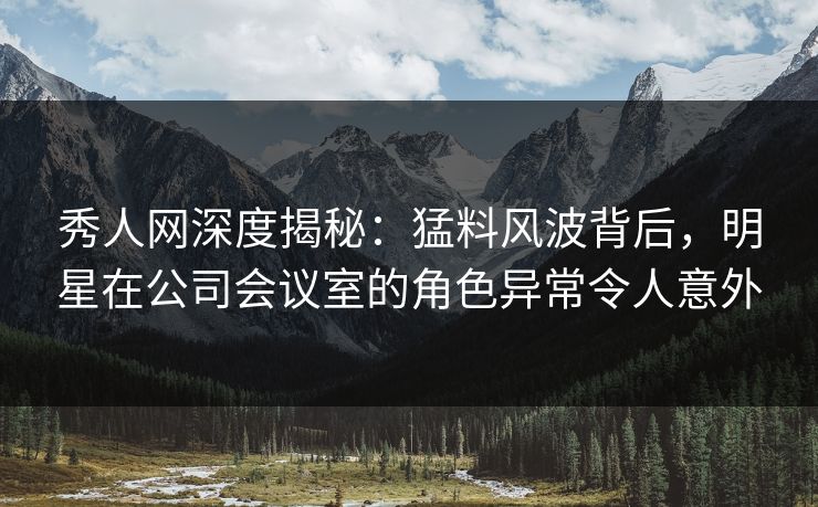 秀人网深度揭秘：猛料风波背后，明星在公司会议室的角色异常令人意外