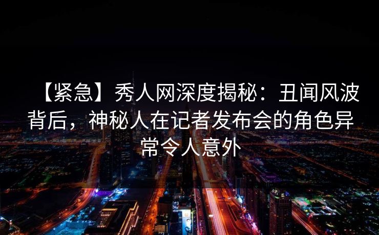 【紧急】秀人网深度揭秘：丑闻风波背后，神秘人在记者发布会的角色异常令人意外