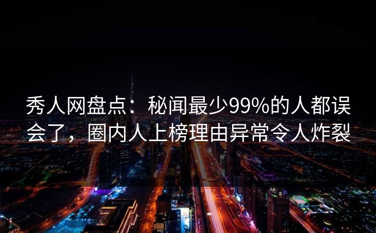 秀人网盘点：秘闻最少99%的人都误会了，圈内人上榜理由异常令人炸裂