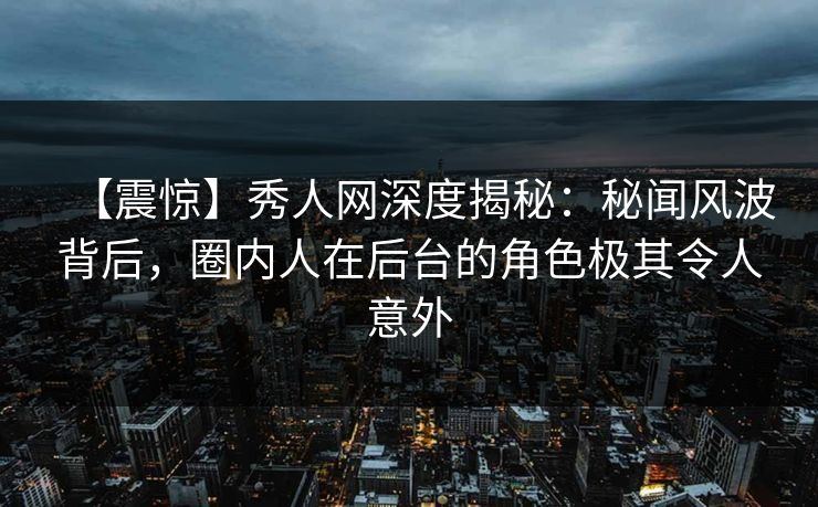 【震惊】秀人网深度揭秘：秘闻风波背后，圈内人在后台的角色极其令人意外