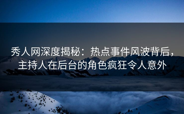 秀人网深度揭秘：热点事件风波背后，主持人在后台的角色疯狂令人意外
